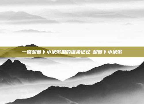 一碗胡萝卜小米粥里的温柔记忆-胡萝卜小米粥