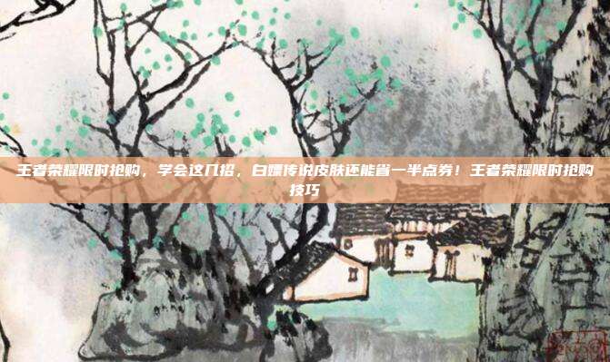 王者荣耀限时抢购,学会这几招,白嫖传说皮肤还能省一半点券!王者荣耀限时抢购技巧