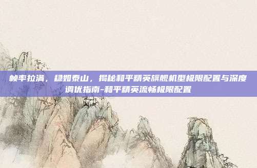 帧率拉满，稳如泰山，揭秘和平精英旗舰机型极限配置与深度调优指南-和平精英流畅极限配置