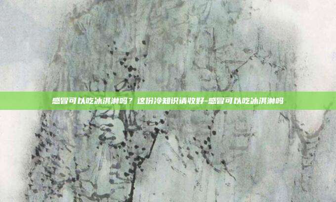 感冒可以吃冰淇淋吗？这份冷知识请收好-感冒可以吃冰淇淋吗