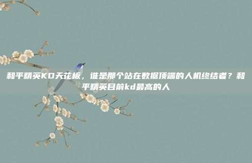 和平精英KD天花板，谁是那个站在数据顶端的人机终结者？和平精英目前kd最高的人
