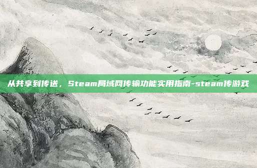 从共享到传送,Steam局域网传输功能实用指南-steam传游戏