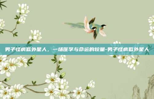 男子怪病似外星人,一场医学与命运的较量-男子怪病似外星人