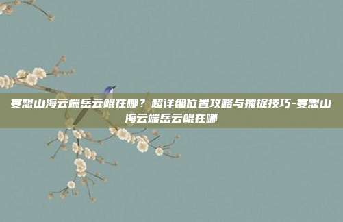 妄想山海云端岳云鲲在哪？超详细位置攻略与捕捉技巧-妄想山海云端岳云鲲在哪