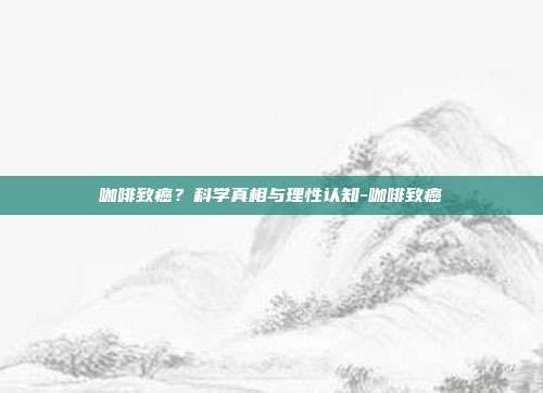 咖啡致癌?科学真相与理性认知-咖啡致癌