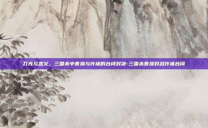 刀光与忠义,三国杀中曹操与许褚的台词对决-三国杀曹操对战许褚台词