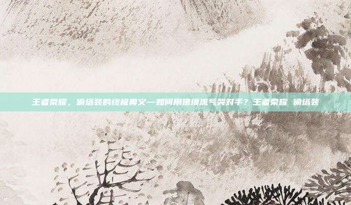王者荣耀，偷塔装的终极奥义—如何用猥琐流气哭对手？王者荣耀 偷塔装
