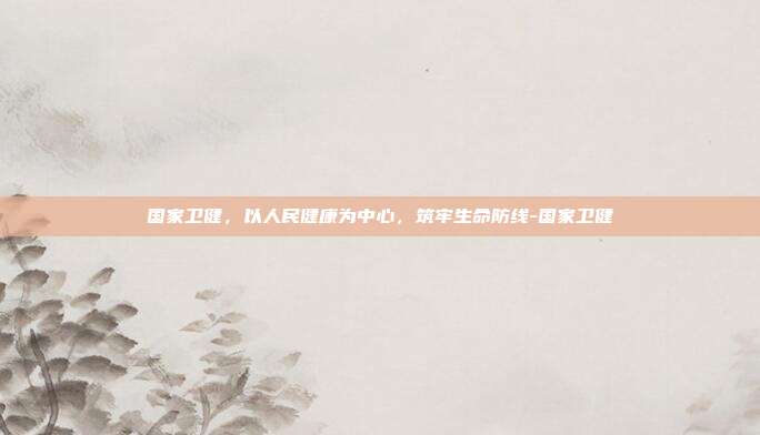 国家卫健，以人民健康为中心，筑牢生命防线-国家卫健