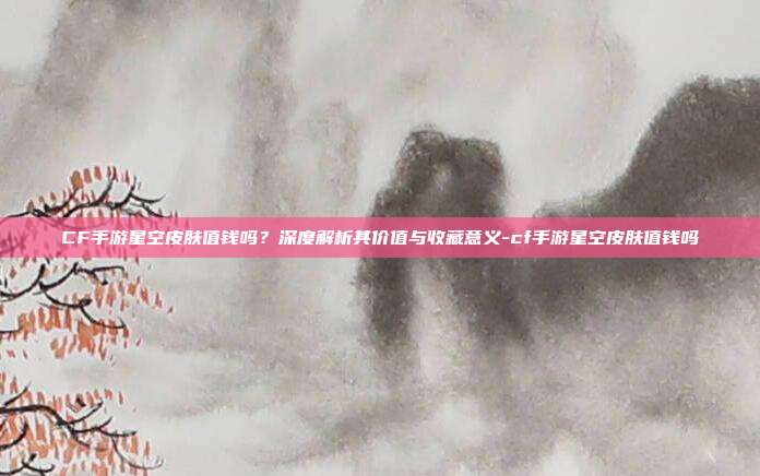 CF手游星空皮肤值钱吗?深度解析其价值与收藏意义-cf手游星空皮肤值钱吗
