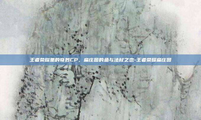 王者荣耀里的奇妙CP，扁庄图的鱼与法杖之恋-王者荣耀扁庄图