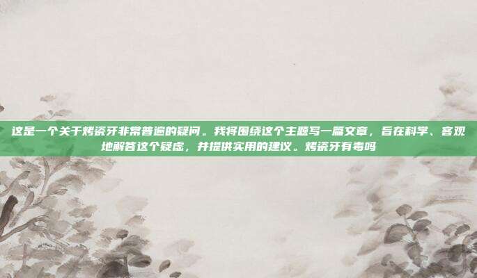 这是一个关于烤瓷牙非常普遍的疑问。我将围绕这个主题写一篇文章,旨在科学、客观地解答这个疑虑,并提供实用的建议。烤瓷牙有毒吗