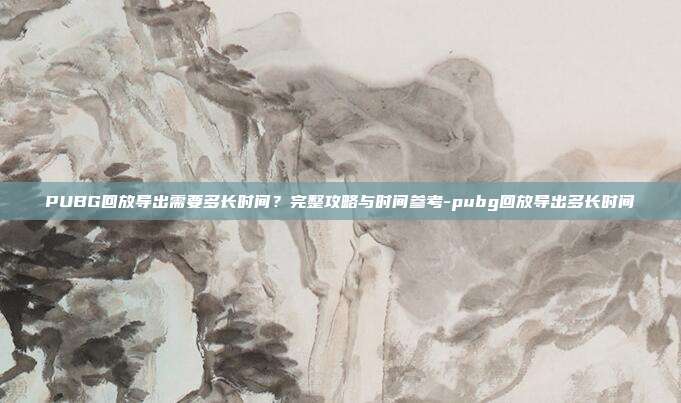 PUBG回放导出需要多长时间?完整攻略与时间参考-pubg回放导出多长时间