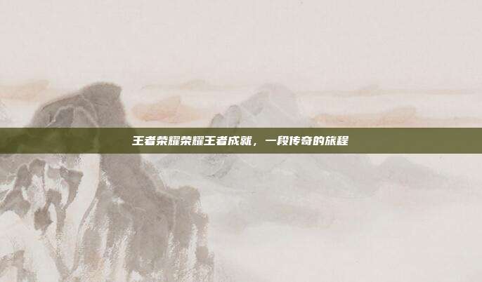 王者荣耀荣耀王者成就,一段传奇的旅程