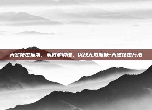 天然祛痘指南,从根源调理,绽放无瑕肌肤-天然祛痘方法