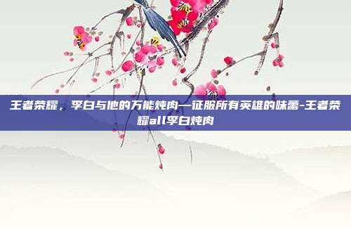 王者荣耀，李白与他的万能炖肉—征服所有英雄的味蕾-王者荣耀all李白炖肉