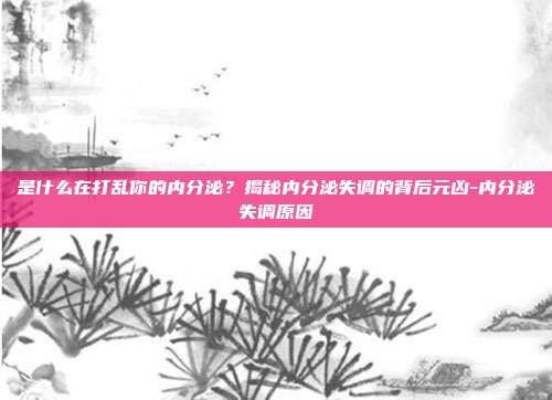 是什么在打乱你的内分泌?揭秘内分泌失调的背后元凶-内分泌失调原因