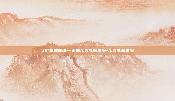 守护菊部健康—走进东莞肛肠医院-东莞肛肠医院