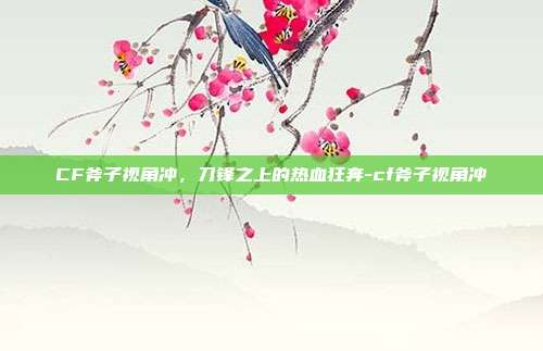 CF斧子视角冲，刀锋之上的热血狂奔-cf斧子视角冲