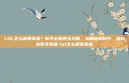 LOL怎么解锁英雄？新手必看的全攻略，从精粹到碎片，轻松获取全英雄-lol怎么解锁英雄