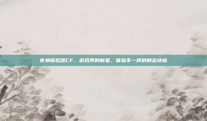 夜神模拟器CF,游戏界的新星,体验不一样的射击快感