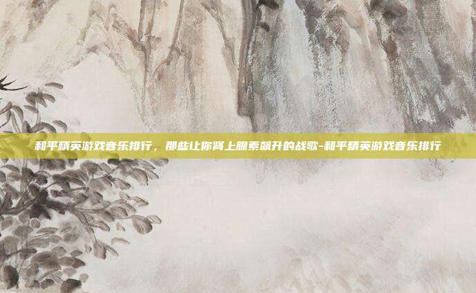 和平精英游戏音乐排行,那些让你肾上腺素飙升的战歌-和平精英游戏音乐排行