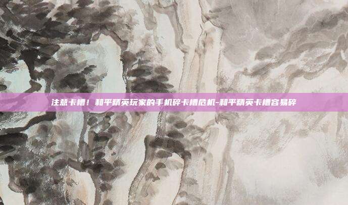 注意卡槽！和平精英玩家的手机碎卡槽危机-和平精英卡槽容易碎