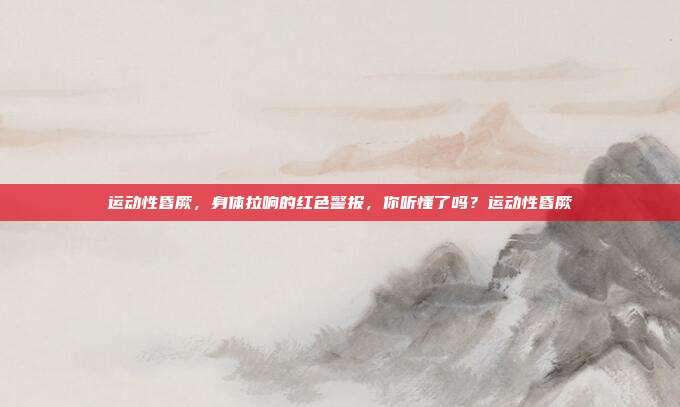 运动性昏厥,身体拉响的红色警报,你听懂了吗?运动性昏厥