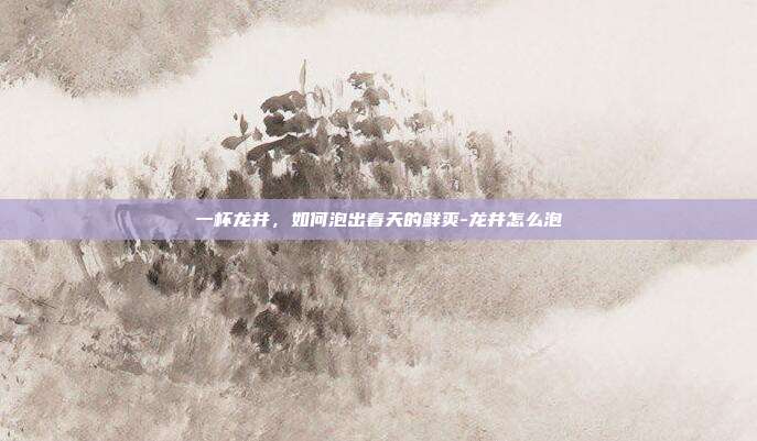 一杯龙井,如何泡出春天的鲜爽-龙井怎么泡