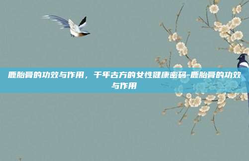 鹿胎膏的功效与作用，千年古方的女性健康密码-鹿胎膏的功效与作用