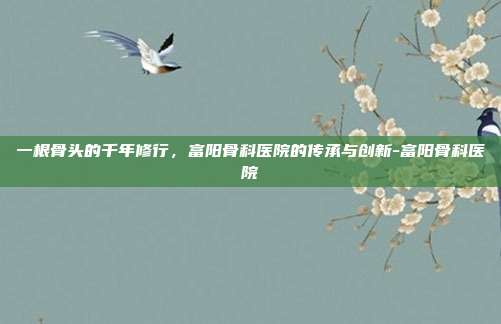一根骨头的千年修行,富阳骨科医院的传承与创新-富阳骨科医院