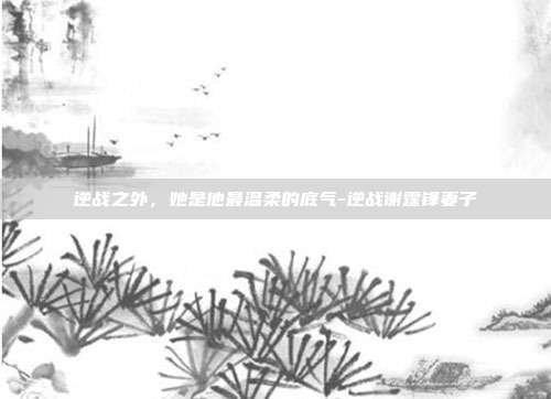 逆战之外，她是他最温柔的底气-逆战谢霆锋妻子