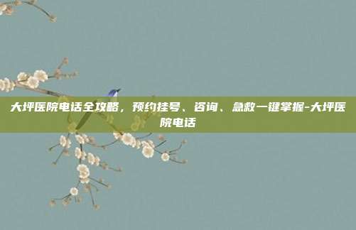 大坪医院电话全攻略,预约挂号、咨询、急救一键掌握-大坪医院电话