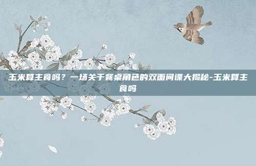玉米算主食吗?一场关于餐桌角色的双面间谍大揭秘-玉米算主食吗