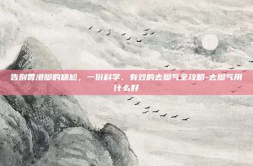 告别香港脚的尴尬,一份科学、有效的去脚气全攻略-去脚气用什么好