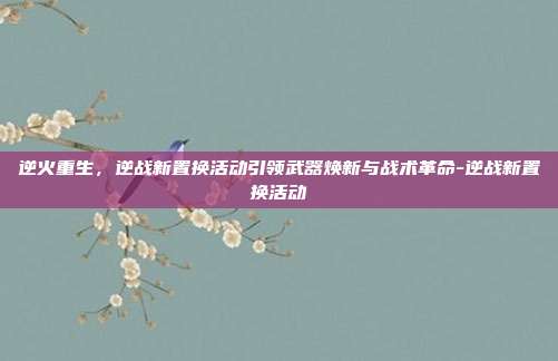 逆火重生，逆战新置换活动引领武器焕新与战术革命-逆战新置换活动