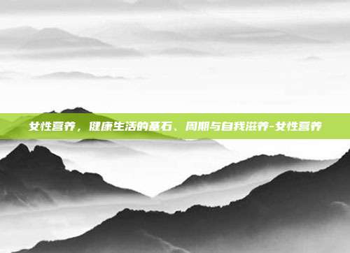 女性营养，健康生活的基石、周期与自我滋养-女性营养