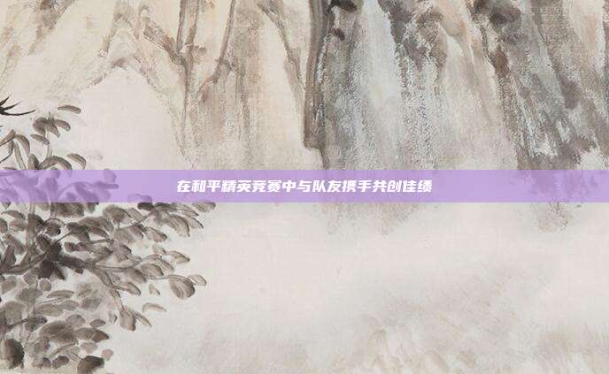 在和平精英竞赛中与队友携手共创佳绩