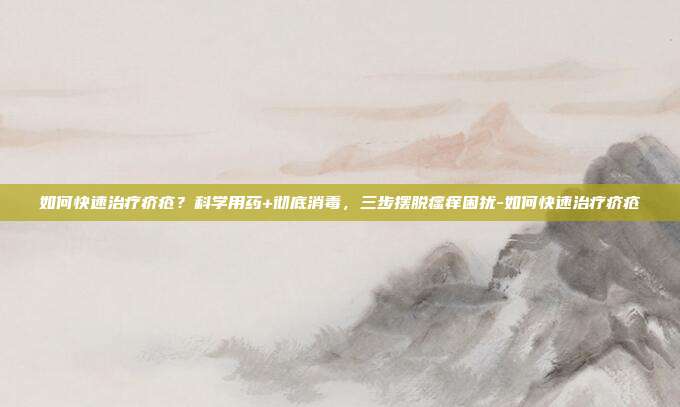 如何快速治疗疥疮？科学用药+彻底消毒，三步摆脱瘙痒困扰-如何快速治疗疥疮