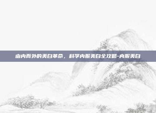 由内而外的美白革命,科学内服美白全攻略-内服美白