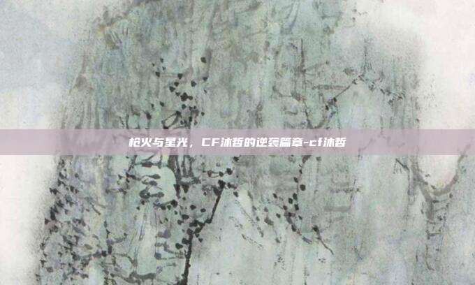 枪火与星光,CF沐哲的逆袭篇章-cf沐哲