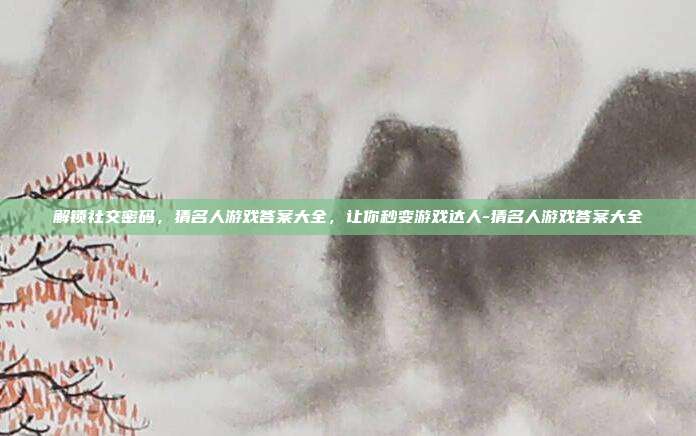 解锁社交密码，猜名人游戏答案大全，让你秒变游戏达人-猜名人游戏答案大全