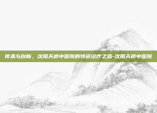 传承与创新,沈阳天桥中医院的特色诊疗之路-沈阳天桥中医院