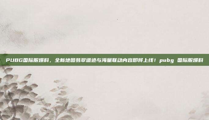 PUBG国际服爆料,全新地图翡翠遗迹与海量联动内容即将上线!pubg 国际服爆料