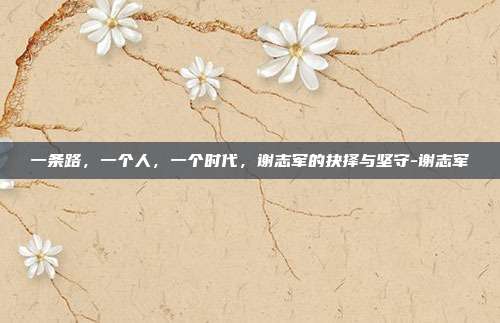 一条路,一个人,一个时代,谢志军的抉择与坚守-谢志军