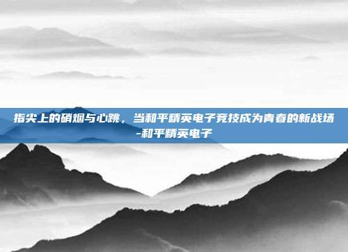 指尖上的硝烟与心跳,当和平精英电子竞技成为青春的新战场-和平精英电子
