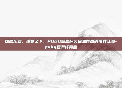 逐鹿东亚，重赏之下，PUBG亚洲杯奖金池背后的电竞江湖-pubg亚洲杯奖金