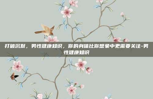 打破沉默,男性健康知识,你的身体比你想象中更需要关注-男性健康知识