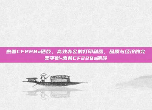 惠普CF228a硒鼓,高效办公的打印利器,品质与经济的完美平衡-惠普CF228a硒鼓