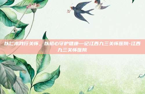 以仁术践行关怀,以初心守护健康—记江西九三关怀医院-江西九三关怀医院
