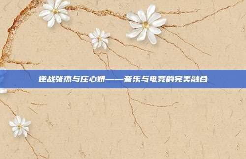 逆战张杰与庄心妍——音乐与电竞的完美融合